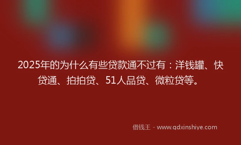 2025年的为什么有些贷款通不过有：洋钱罐、快贷通、拍拍贷、51人品贷、微粒贷等。