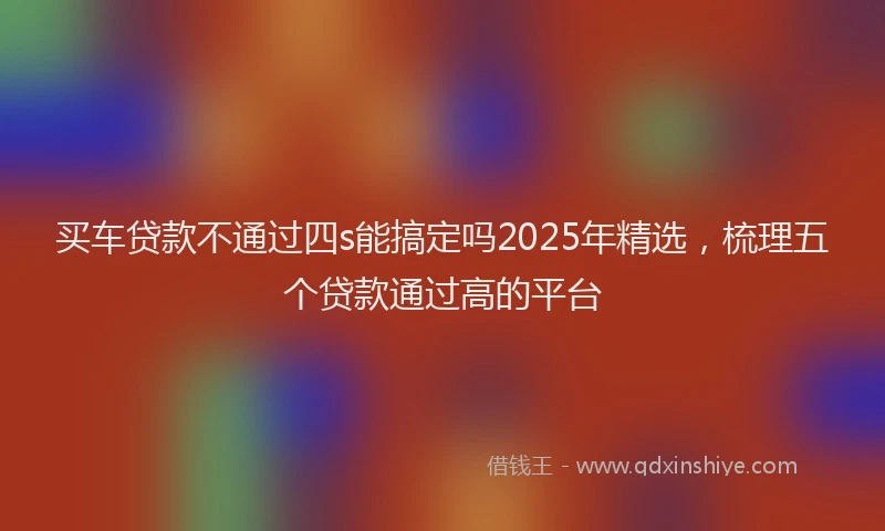买车贷款不通过四s能搞定吗2025年精选，梳理五个贷款通过高的平台