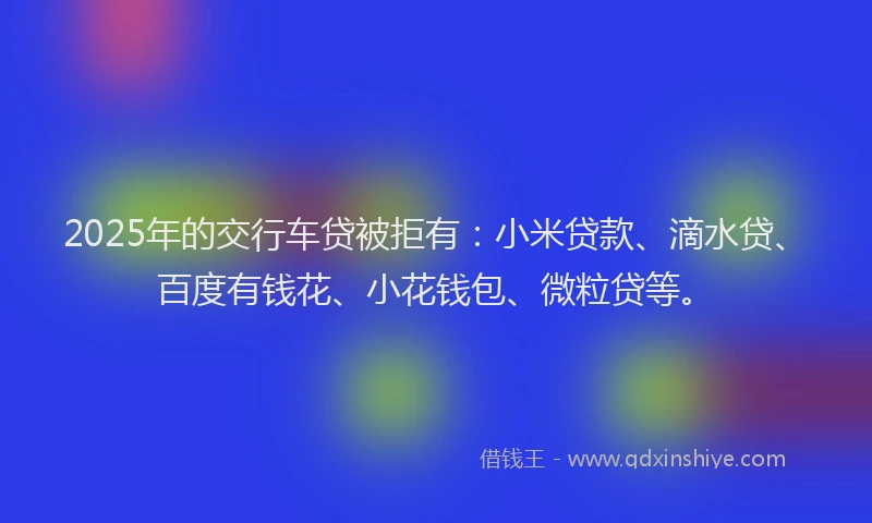 2025年的交行车贷被拒有：小米贷款、滴水贷、百度有钱花、小花钱包、微粒贷等。