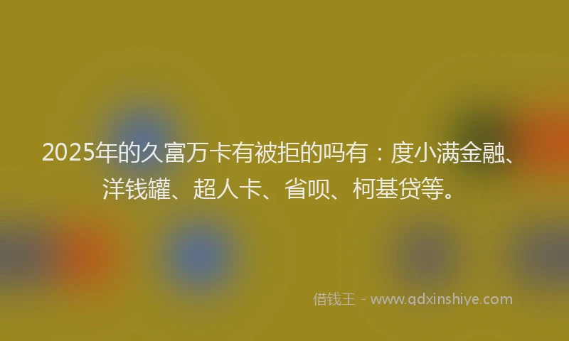 2025年的久富万卡有被拒的吗有：度小满金融、洋钱罐、超人卡、省呗、柯基贷等。
