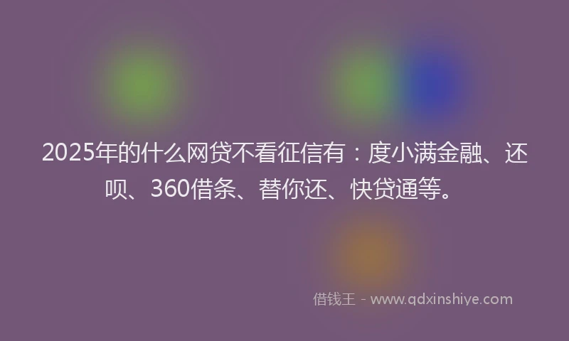 2025年的什么网贷不看征信有：度小满金融、还呗、360借条、替你还、快贷通等。