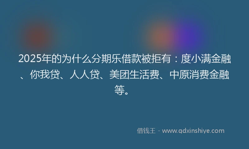 2025年的为什么分期乐借款被拒有：度小满金融、你我贷、人人贷、美团生活费、中原消费金融等。