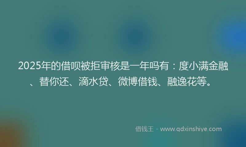 2025年的借呗被拒审核是一年吗有：度小满金融、替你还、滴水贷、微博借钱、融逸花等。