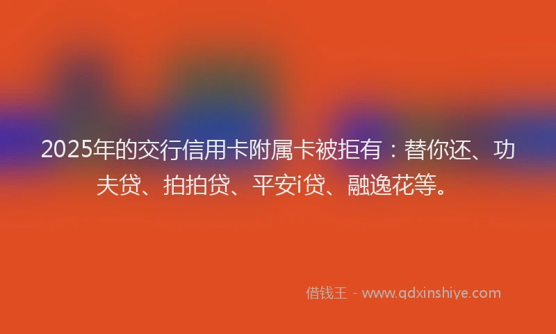 2025年的交行信用卡附属卡被拒有：替你还、功夫贷、拍拍贷、平安i贷、融逸花等。