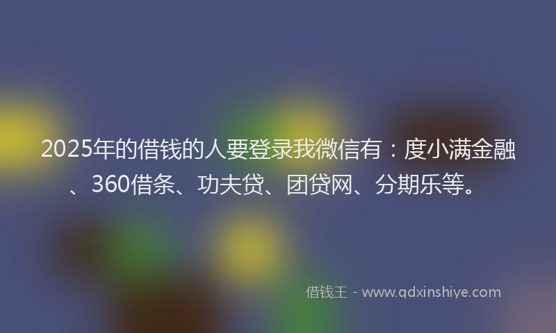 2025年的借钱的人要登录我微信有：度小满金融、360借条、功夫贷、团贷网、分期乐等。