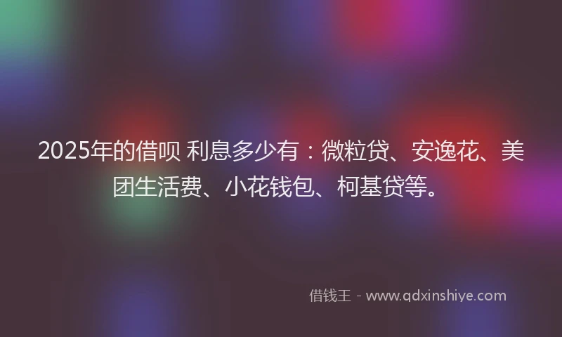 2025年的借呗 利息多少有：微粒贷、安逸花、美团生活费、小花钱包、柯基贷等。