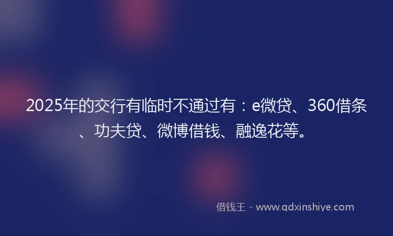 2025年的交行有临时不通过有：e微贷、360借条、功夫贷、微博借钱、融逸花等。
