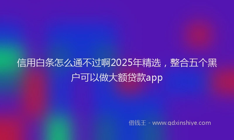 信用白条怎么通不过啊2025年精选，整合五个黑户可以做大额贷款app