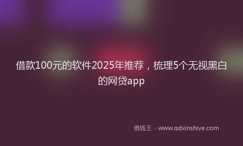 借款100元的软件2025年推荐，梳理5个无视黑白的网贷app