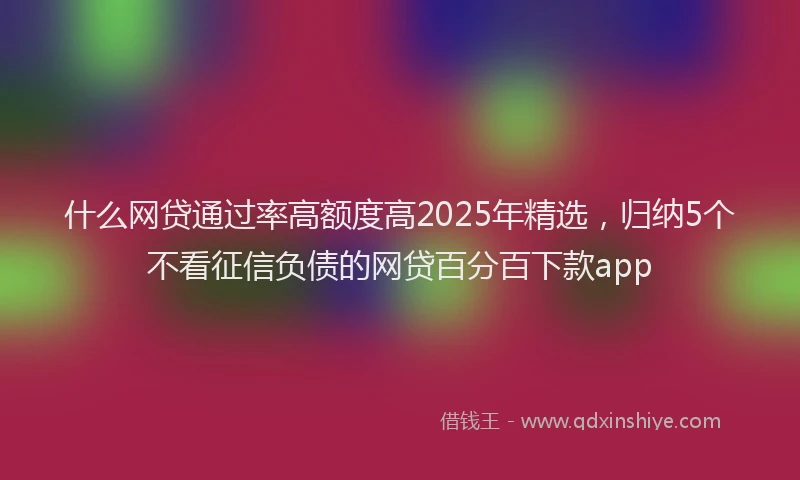 什么网贷通过率高额度高2025年精选，归纳5个不看征信负债的网贷百分百下款app