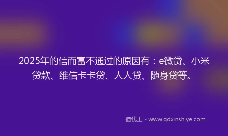 2025年的信而富不通过的原因有：e微贷、小米贷款、维信卡卡贷、人人贷、随身贷等。