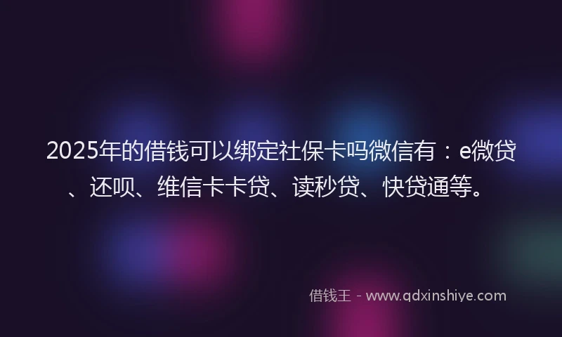 2025年的借钱可以绑定社保卡吗微信有：e微贷、还呗、维信卡卡贷、读秒贷、快贷通等。