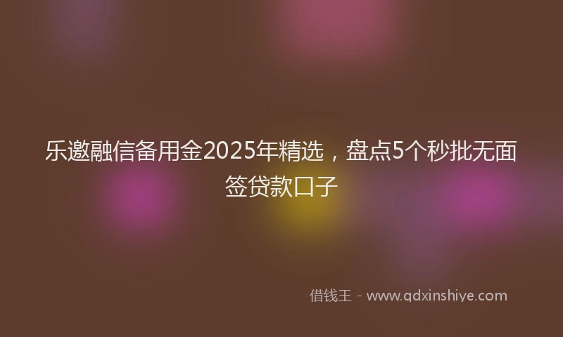 乐邀融信备用金2025年精选，盘点5个秒批无面签贷款口子