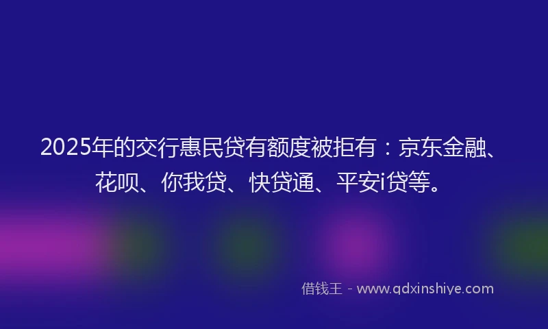 2025年的交行惠民贷有额度被拒有：京东金融、花呗、你我贷、快贷通、平安i贷等。