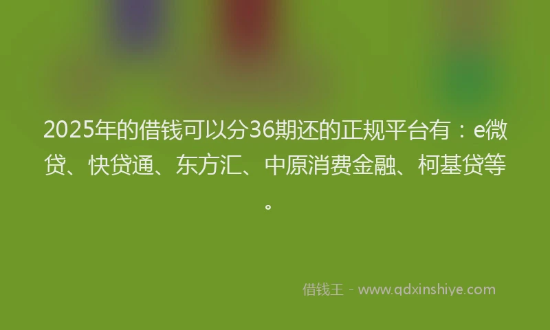 2025年的借钱可以分36期还的正规平台有：e微贷、快贷通、东方汇、中原消费金融、柯基贷等。