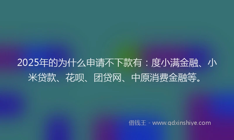 2025年的为什么申请不下款有：度小满金融、小米贷款、花呗、团贷网、中原消费金融等。