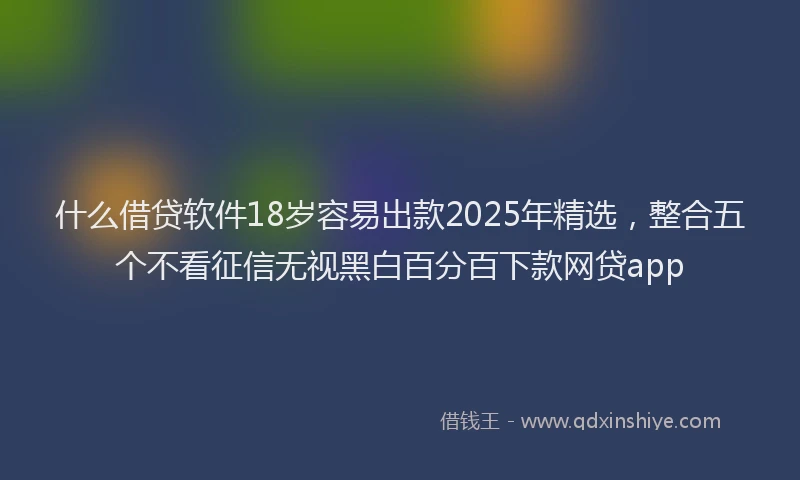 什么借贷软件18岁容易出款2025年精选，整合五个不看征信无视黑白百分百下款网贷app