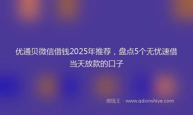 优通贝微信借钱2025年推荐，盘点5个无忧速借当天放款的口子