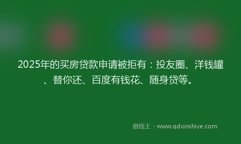 2025年的买房贷款申请被拒有：投友圈、洋钱罐、替你还、百度有钱花、随身贷等。