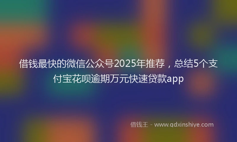 借钱最快的微信公众号2025年推荐，总结5个支付宝花呗逾期万元快速贷款app