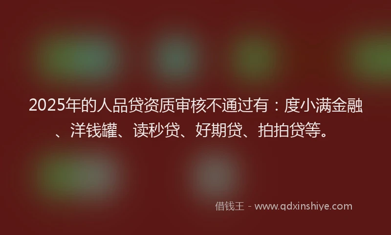 2025年的人品贷资质审核不通过有：度小满金融、洋钱罐、读秒贷、好期贷、拍拍贷等。
