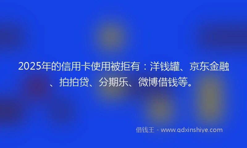2025年的信用卡使用被拒有：洋钱罐、京东金融、拍拍贷、分期乐、微博借钱等。