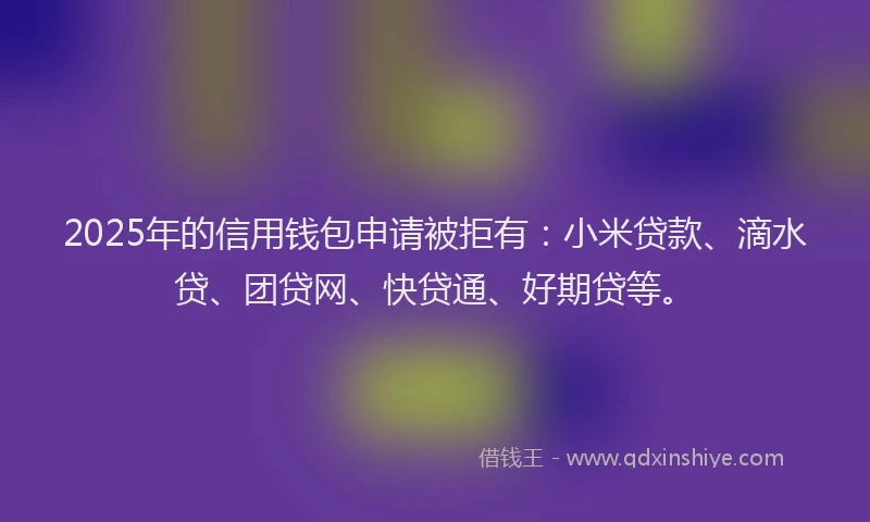 2025年的信用钱包申请被拒有：小米贷款、滴水贷、团贷网、快贷通、好期贷等。