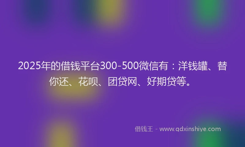 2025年的借钱平台300-500微信有：洋钱罐、替你还、花呗、团贷网、好期贷等。
