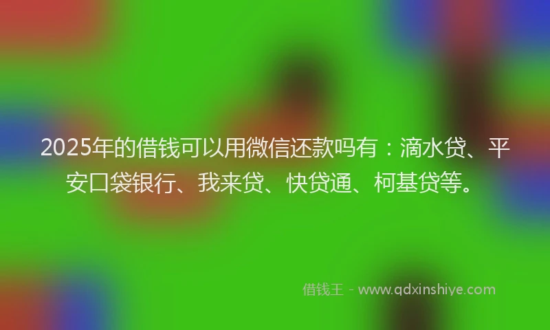 2025年的借钱可以用微信还款吗有：滴水贷、平安口袋银行、我来贷、快贷通、柯基贷等。