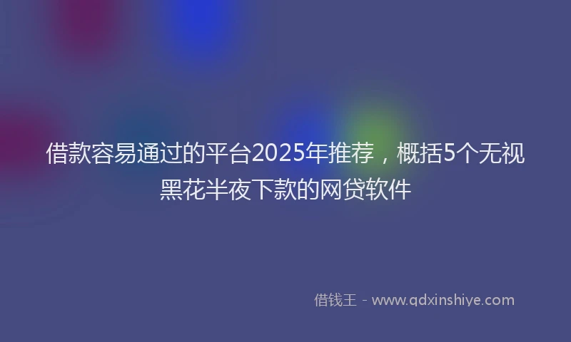 借款容易通过的平台2025年推荐，概括5个无视黑花半夜下款的网贷软件
