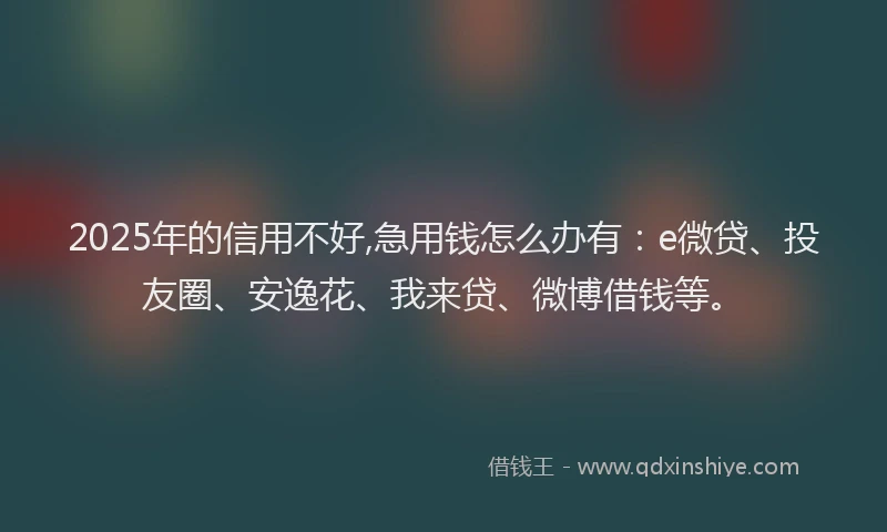 2025年的信用不好,急用钱怎么办有：e微贷、投友圈、安逸花、我来贷、微博借钱等。