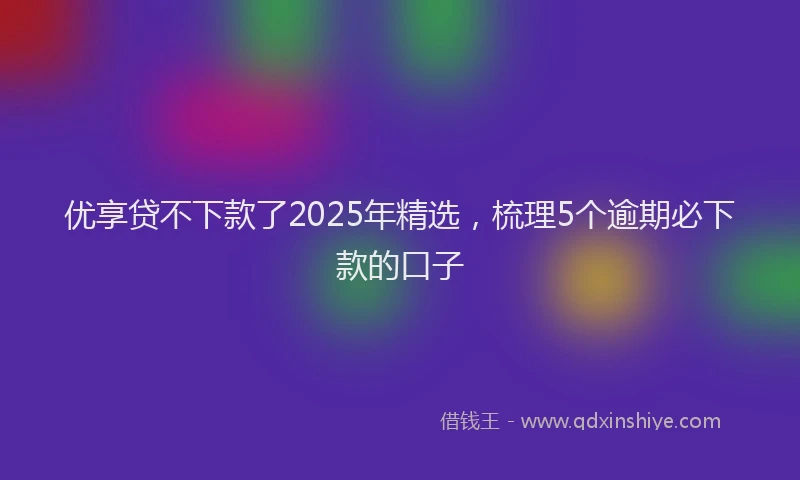 优享贷不下款了2025年精选，梳理5个逾期必下款的口子