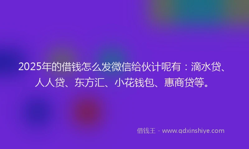 2025年的借钱怎么发微信给伙计呢有：滴水贷、人人贷、东方汇、小花钱包、惠商贷等。