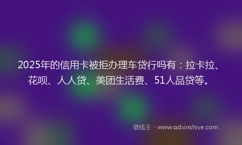 2025年的信用卡被拒办理车贷行吗有：拉卡拉、花呗、人人贷、美团生活费、51人品贷等。