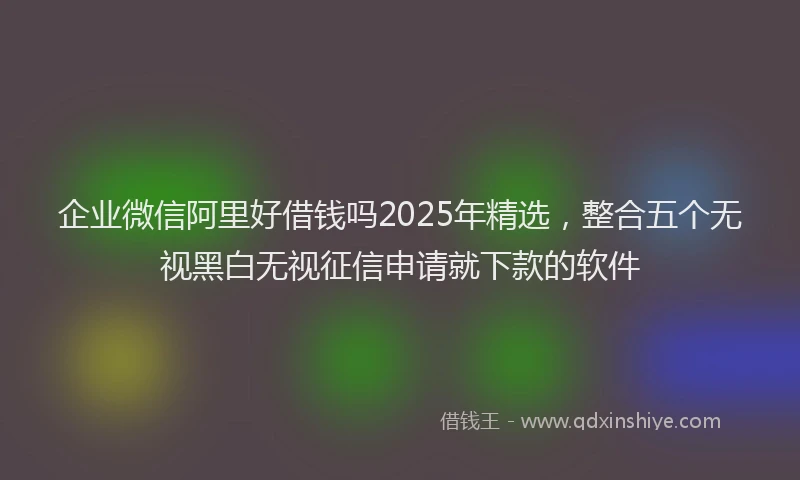 企业微信阿里好借钱吗2025年精选，整合五个无视黑白无视征信申请就下款的软件