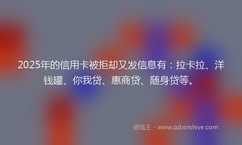 2025年的信用卡被拒却又发信息有：拉卡拉、洋钱罐、你我贷、惠商贷、随身贷等。