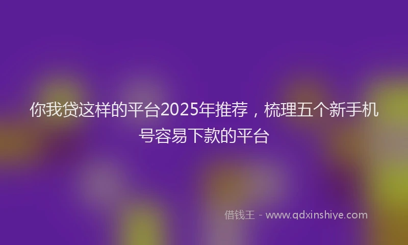 你我贷这样的平台2025年推荐，梳理五个新手机号容易下款的平台
