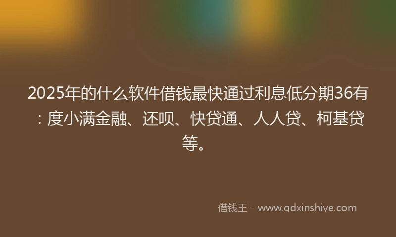 2025年的什么软件借钱最快通过利息低分期36有：度小满金融、还呗、快贷通、人人贷、柯基贷等。