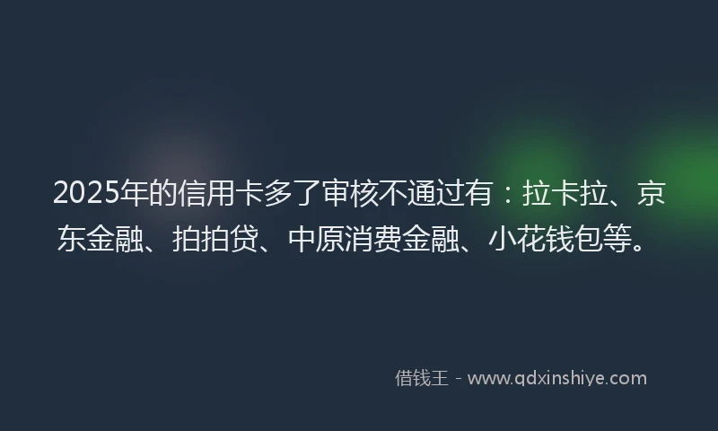 2025年的信用卡多了审核不通过有：拉卡拉、京东金融、拍拍贷、中原消费金融、小花钱包等。