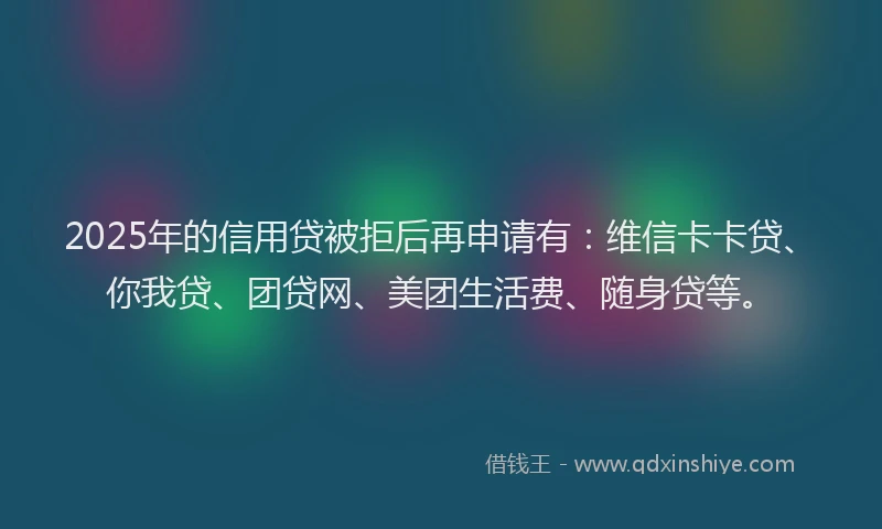 2025年的信用贷被拒后再申请有：维信卡卡贷、你我贷、团贷网、美团生活费、随身贷等。