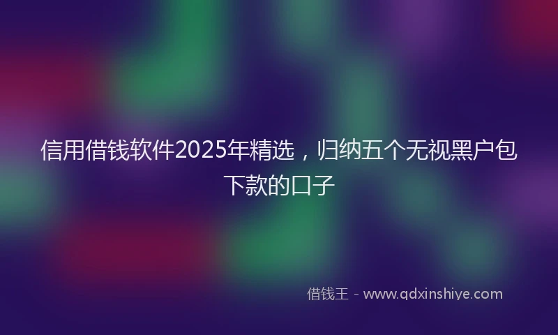 信用借钱软件2025年精选，归纳五个无视黑户包下款的口子