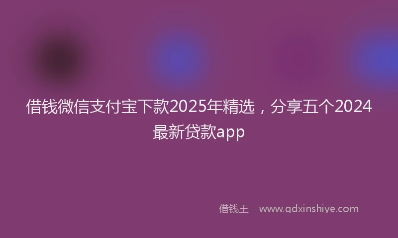 借钱微信支付宝下款2025年精选，分享五个2024最新贷款app