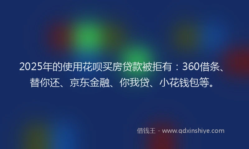 2025年的使用花呗买房贷款被拒有：360借条、替你还、京东金融、你我贷、小花钱包等。