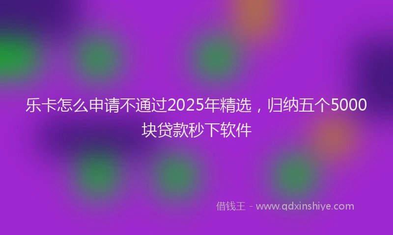 乐卡怎么申请不通过2025年精选，归纳五个5000块贷款秒下软件