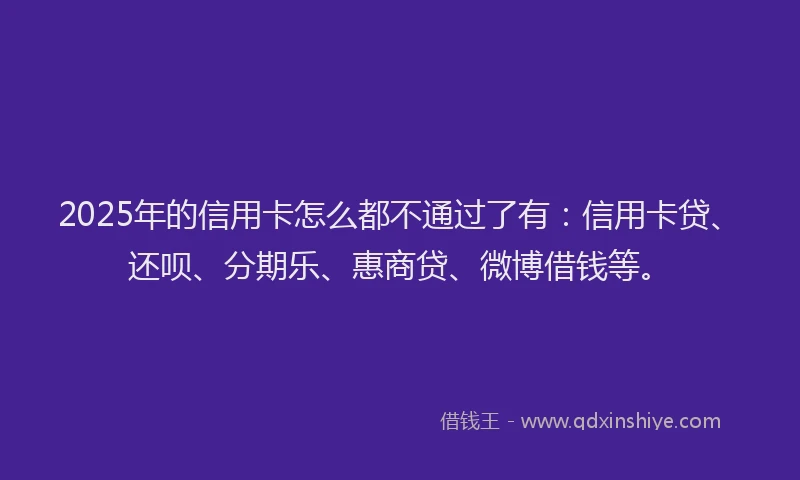 2025年的信用卡怎么都不通过了有：信用卡贷、还呗、分期乐、惠商贷、微博借钱等。
