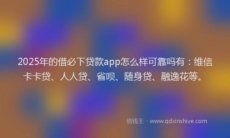 2025年的借必下贷款app怎么样可靠吗有：维信卡卡贷、人人贷、省呗、随身贷、融逸花等。