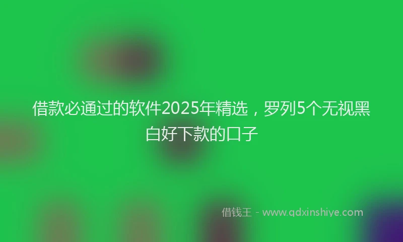 借款必通过的软件2025年精选，罗列5个无视黑白好下款的口子