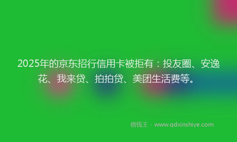 2025年的京东招行信用卡被拒有：投友圈、安逸花、我来贷、拍拍贷、美团生活费等。