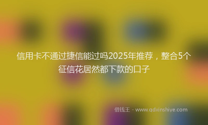 信用卡不通过捷信能过吗2025年推荐，整合5个征信花居然都下款的口子