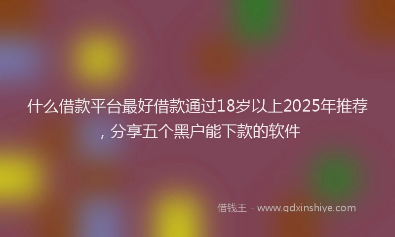 什么借款平台最好借款通过18岁以上2025年推荐，分享五个黑户能下款的软件